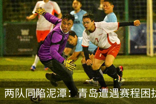 两队同陷泥潭：青岛遭遇赛程困扰，山东在选援上失误